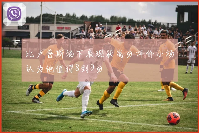 比卢普斯场下表现获高分评价小杨认为他值得8到9分