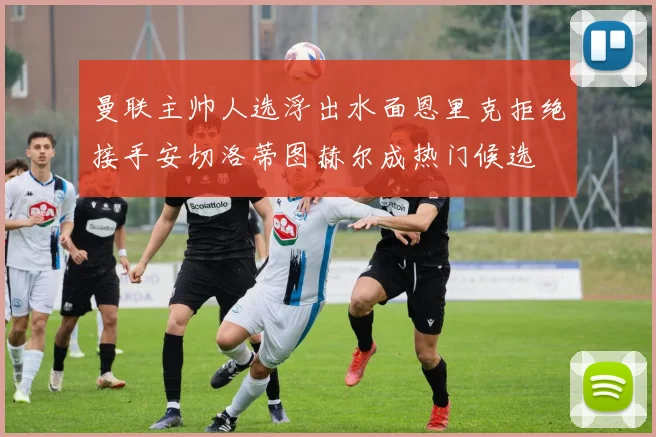 曼联主帅人选浮出水面恩里克拒绝接手安切洛蒂图赫尔成热门候选