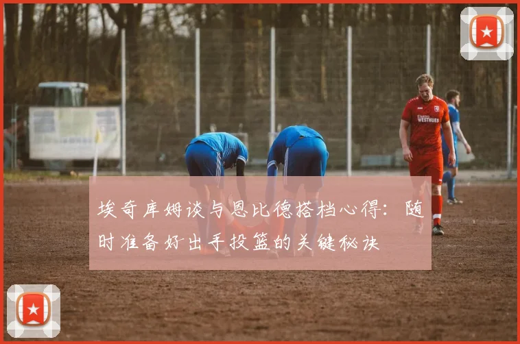埃奇库姆谈与恩比德搭档心得：随时准备好出手投篮的关键秘诀