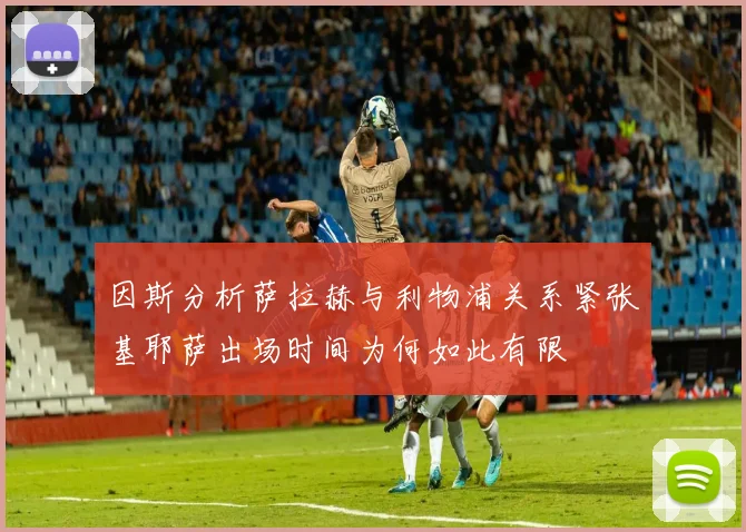 因斯分析萨拉赫与利物浦关系紧张基耶萨出场时间为何如此有限