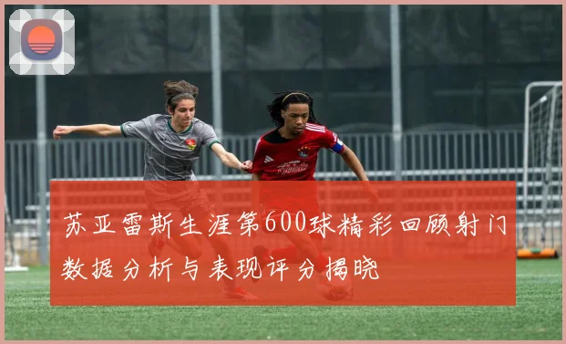 苏亚雷斯生涯第600球精彩回顾射门数据分析与表现评分揭晓