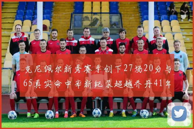 克尼佩尔新秀赛季创下27场20分与65真实命中率新纪录超越乔丹41年历史