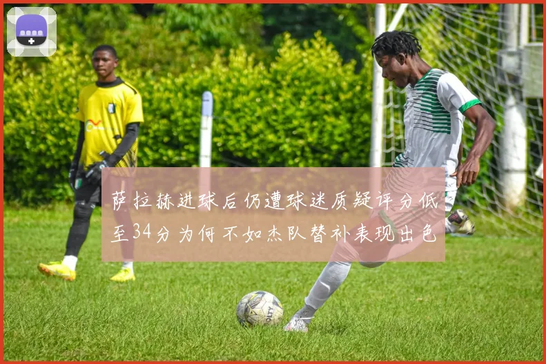 萨拉赫进球后仍遭球迷质疑评分低至34分为何不如杰队替补表现出色