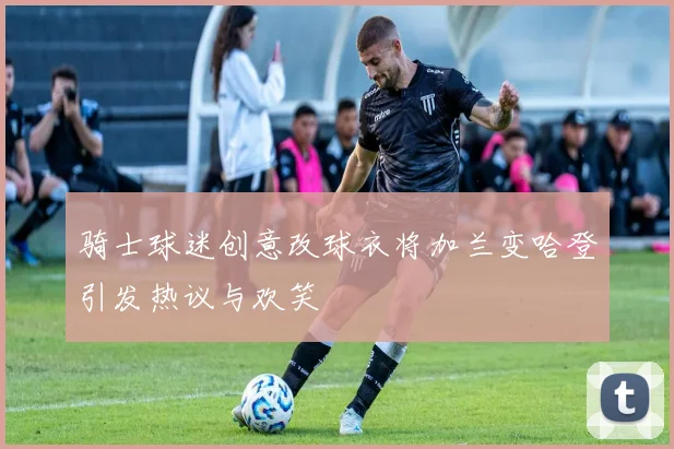 骑士球迷创意改球衣将加兰变哈登引发热议与欢笑