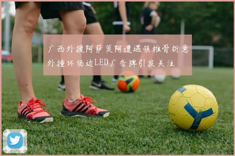 广西外援阿萨莫阿遭遇颈椎骨折意外撞坏场边LED广告牌引发关注