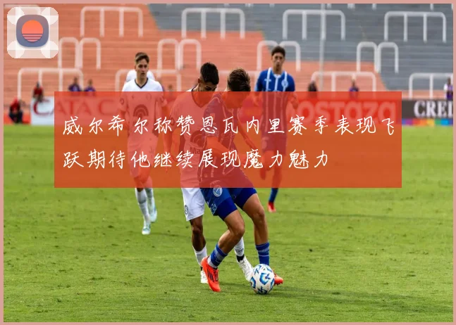 威尔希尔称赞恩瓦内里赛季表现飞跃期待他继续展现魔力魅力