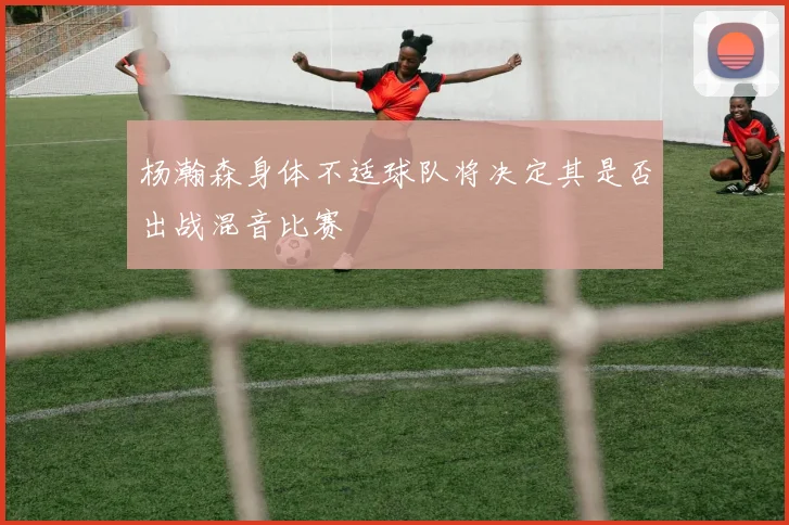 杨瀚森身体不适球队将决定其是否出战混音比赛