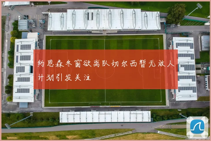 约恩森冬窗欲离队切尔西暂无放人计划引发关注