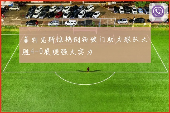 菲利克斯惊艳倒钩破门助力球队大胜4-0展现强大实力