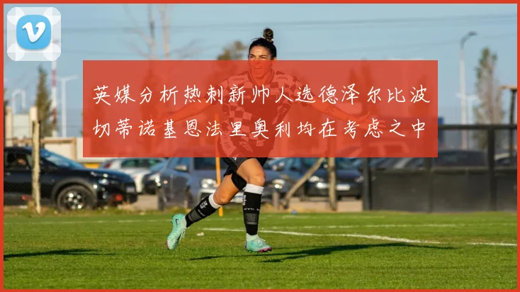 英媒分析热刺新帅人选德泽尔比波切蒂诺基恩法里奥利均在考虑之中