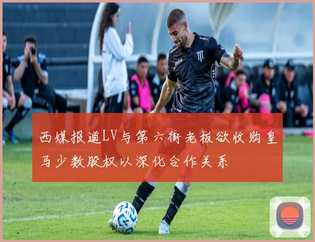 西媒报道LV与第六街老板欲收购皇马少数股权以深化合作关系