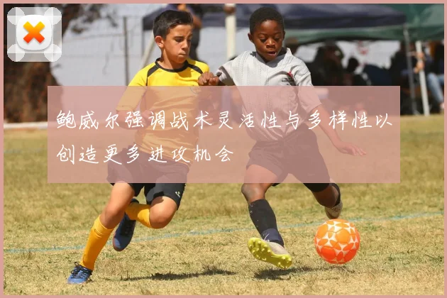 鲍威尔强调战术灵活性与多样性以创造更多进攻机会