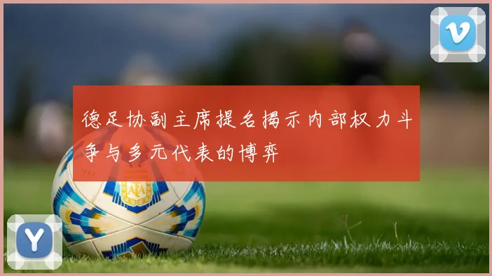 德足协副主席提名揭示内部权力斗争与多元代表的博弈