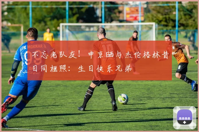 不忘老队友！申京晒与杰伦格林昔日同框照：生日快乐兄弟