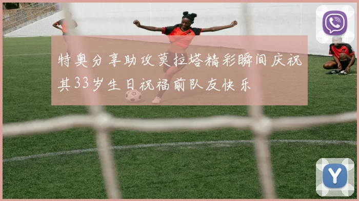 特奥分享助攻莫拉塔精彩瞬间庆祝其33岁生日祝福前队友快乐