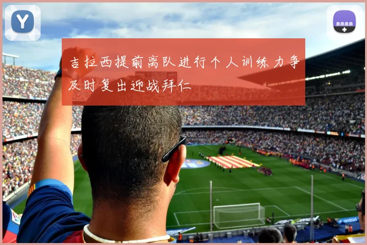 吉拉西提前离队进行个人训练力争及时复出迎战拜仁