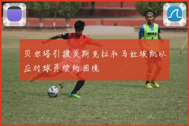 贝尔塔引援莫斯克拉和马杜埃凯以应对球员续约困境