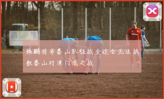 韩鹏将率泰山队征战全运会无法执教泰山对津门虎之战