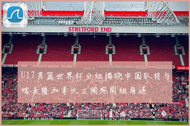 U17男篮世界杯分组揭晓中国队将与喀麦隆加拿大立陶宛同组角逐