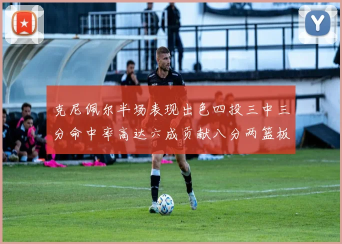 克尼佩尔半场表现出色四投三中三分命中率高达六成贡献八分两篮板