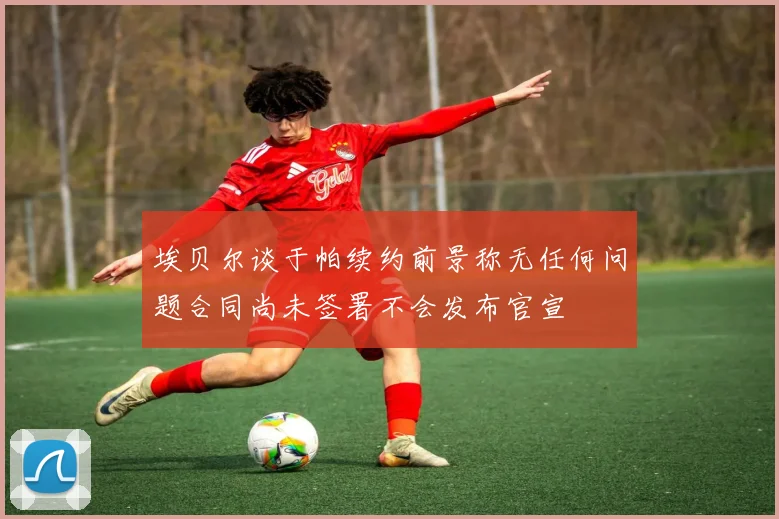 埃贝尔谈于帕续约前景称无任何问题合同尚未签署不会发布官宣