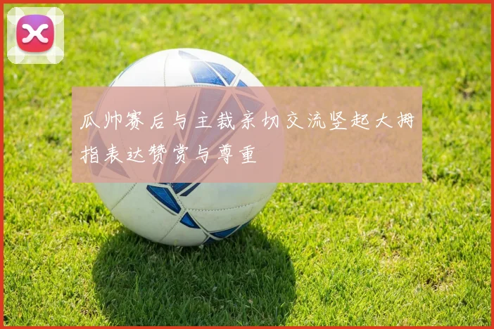 瓜帅赛后与主裁亲切交流竖起大拇指表达赞赏与尊重
