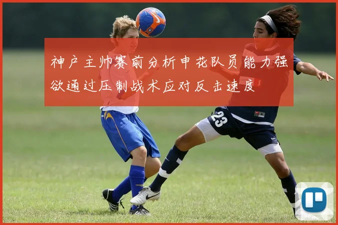 神户主帅赛前分析申花队员能力强欲通过压制战术应对反击速度
