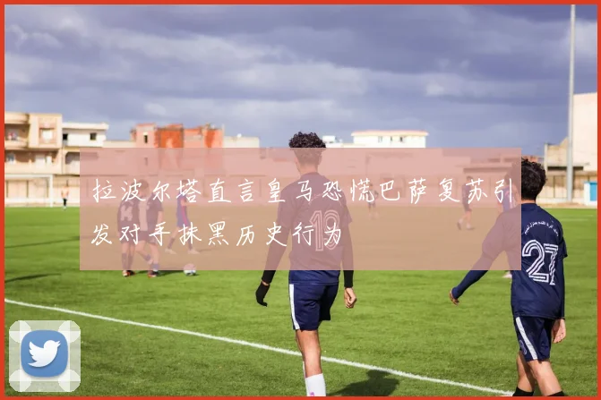 拉波尔塔直言皇马恐慌巴萨复苏引发对手抹黑历史行为