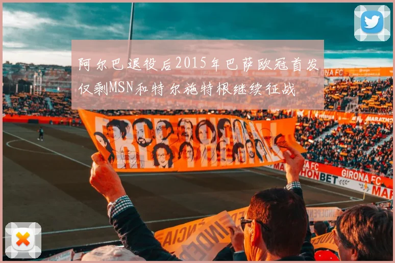 阿尔巴退役后2015年巴萨欧冠首发仅剩MSN和特尔施特根继续征战
