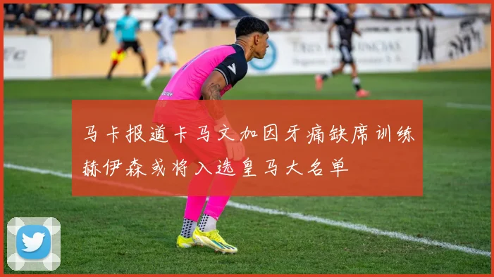马卡报道卡马文加因牙痛缺席训练赫伊森或将入选皇马大名单