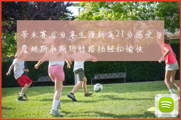 蒂米赛后分享生涯新高21分感受与詹姆斯和斯玛特搭档轻松愉快